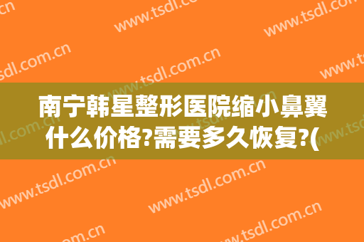 南宁韩星整形医院缩小鼻翼什么价格?需要多久恢复?(南宁鼻翼缩小大概多少钱)