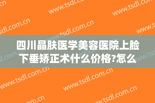 四川晶肤医学美容医院上脸下垂矫正术什么价格?怎么样?(四川晶肤医学美容医院在哪里)