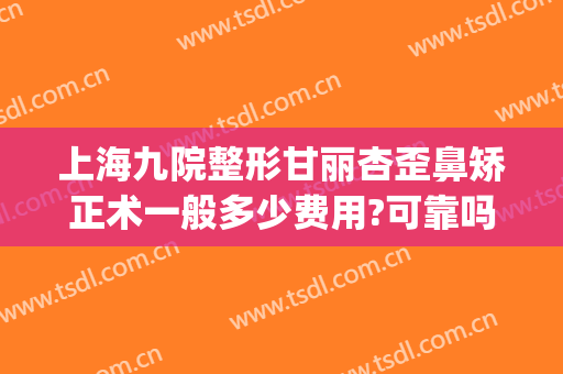 上海九院整形甘丽杏歪鼻矫正术一般多少费用?可靠吗?(上海九院歪鼻矫正多少钱)