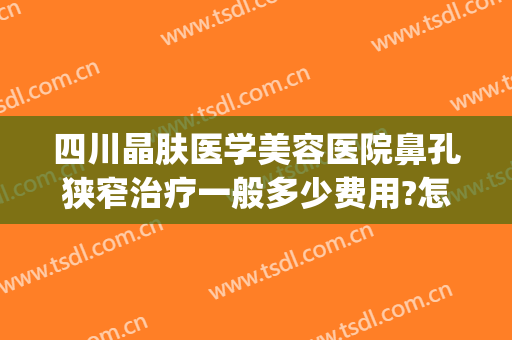 四川晶肤医学美容医院鼻孔狭窄治疗一般多少费用?怎么样?(四川晶肤哪个医生好)