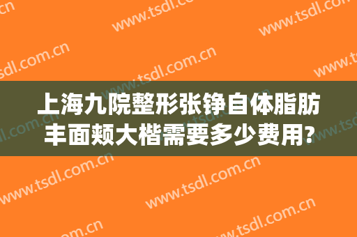上海九院整形张铮自体脂肪丰面颊大楷需要多少费用?好不好?(上海九院脂肪填充面部整形专家)