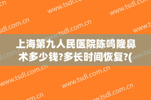 上海第九人民医院陈鸣隆鼻术多少钱?多长时间恢复?(上海九院做鼻子需要多少钱)