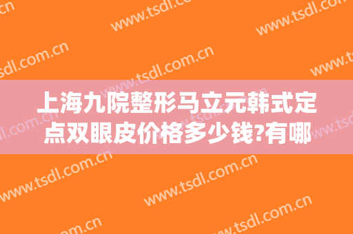 上海九院整形马立元韩式定点双眼皮价格多少钱?有哪些优势?(上海九院双眼皮加开眼角的价格)