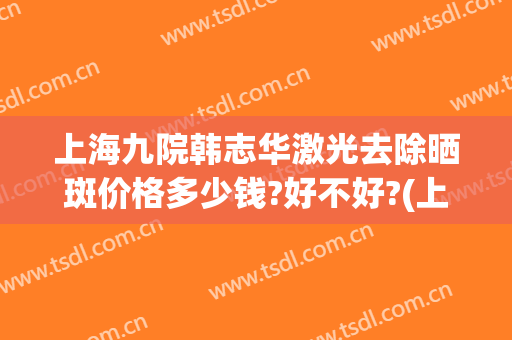 上海九院韩志华激光去除晒斑价格多少钱?好不好?(上海第九人民医院激光祛斑多少钱)