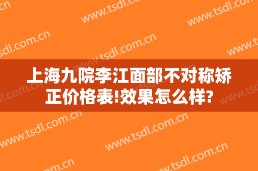 上海九院李江面部不对称矫正价格表!效果怎么样?
