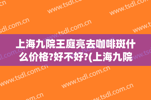 上海九院王庭亮去咖啡斑什么价格?好不好?(上海九院咖啡斑专家)