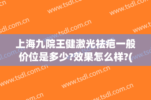 上海九院王健激光祛疤一般价位是多少?效果怎么样?(上海第九人民医院激光祛疤价格)