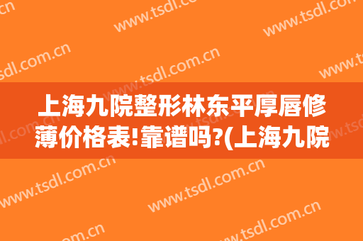 上海九院整形林东平厚唇修薄价格表!靠谱吗?(上海九院唇部整形价格)