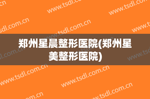 郑州星晨整形医院(郑州星美整形医院)