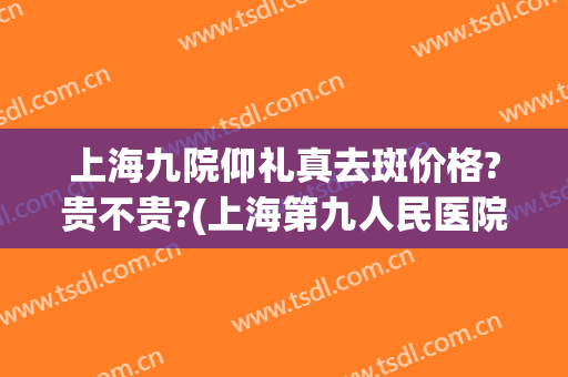 上海九院仰礼真去斑价格?贵不贵?(上海第九人民医院去斑贵吗)