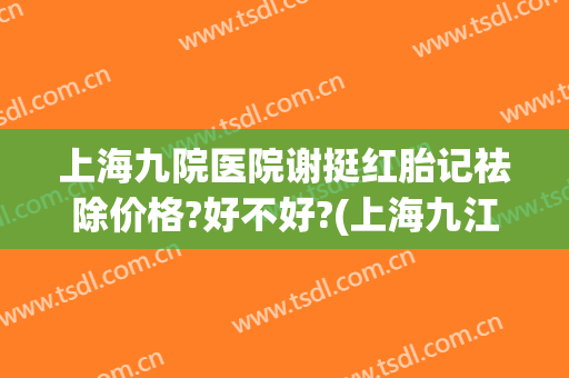 上海九院医院谢挺红胎记祛除价格?好不好?(上海九江医院治疗胎记好吗)