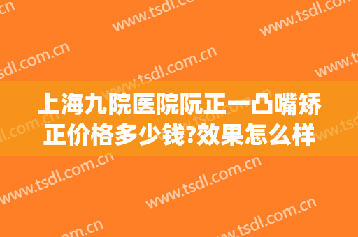 上海九院医院阮正一凸嘴矫正价格多少钱?效果怎么样?(上海第九人民医院正畸多少钱)