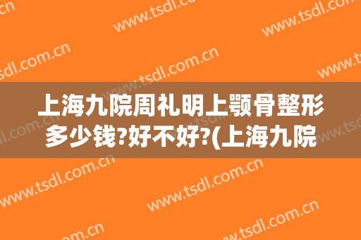 上海九院周礼明上颚骨整形多少钱?好不好?(上海九院颧骨整形价格)