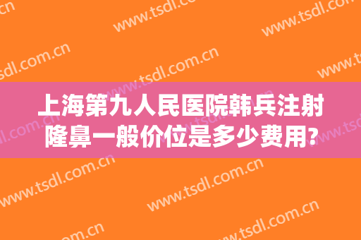 上海第九人民医院韩兵注射隆鼻一般价位是多少费用?有哪些优势?(上海第九医院隆鼻价格是多少钱呢)
