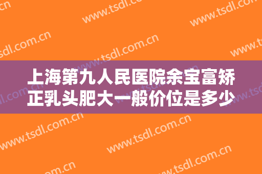 上海第九人民医院余宝富矫正乳头肥大一般价位是多少钱?效果怎么样?
