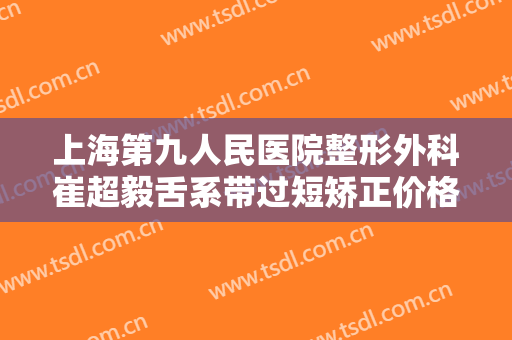 上海第九人民医院整形外科崔超毅舌系带过短矫正价格表!靠谱吗?