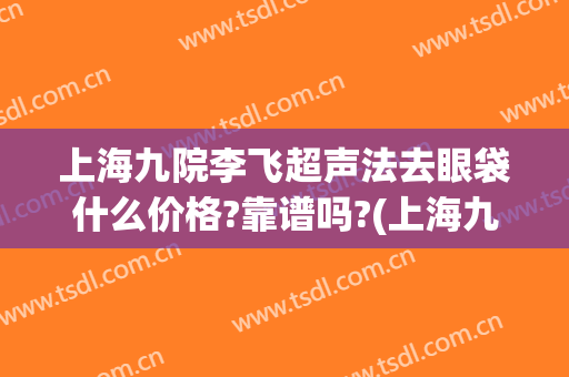 上海九院李飞超声法去眼袋什么价格?靠谱吗?(上海九院做眼袋手术多少钱)