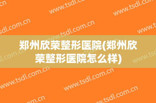 郑州欣荣整形医院(郑州欣荣整形医院怎么样)