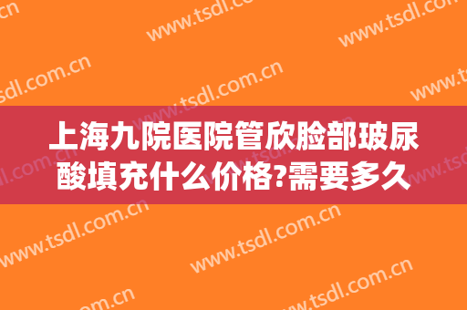 上海九院医院管欣脸部玻尿酸填充什么价格?需要多久恢复?(玻尿酸面部填充可以管多久)