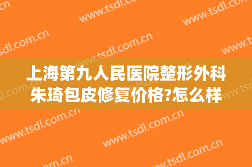 上海第九人民医院整形外科朱琦包皮修复价格?怎么样?(上海第九人民医院整形外科医生)