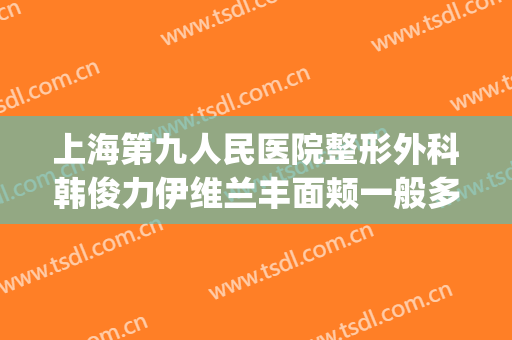 上海第九人民医院整形外科韩俊力伊维兰丰面颊一般多少钱?可靠吗?(上海第九人民医院下颌骨整形)