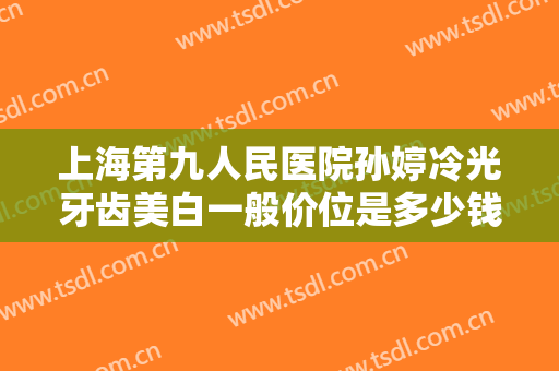 上海第九人民医院孙婷冷光牙齿美白一般价位是多少钱?贵不贵?