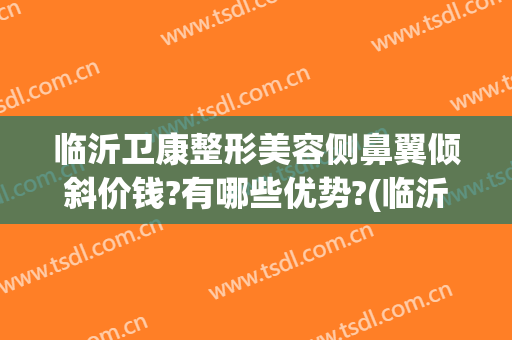 临沂卫康整形美容侧鼻翼倾斜价钱?有哪些优势?(临沂整形美容医院排名到哪 卫康比较好)