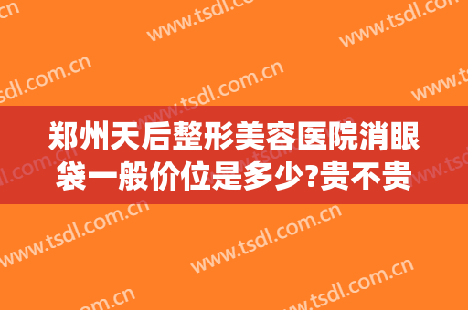 郑州天后整形美容医院消眼袋一般价位是多少?贵不贵?(郑州做祛眼袋一般多少钱)