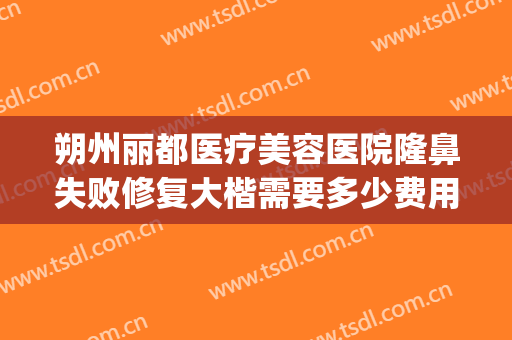 朔州丽都医疗美容医院隆鼻失败修复大楷需要多少费用?效果怎么样?(朔州整形美容医院费用)
