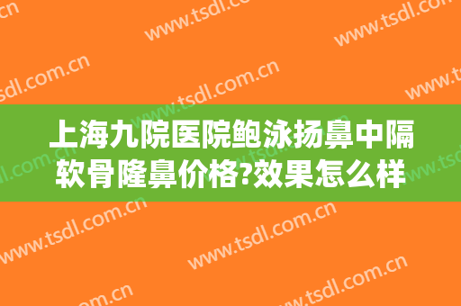 上海九院医院鲍泳扬鼻中隔软骨隆鼻价格?效果怎么样?(上海九院隆鼻专家排名)