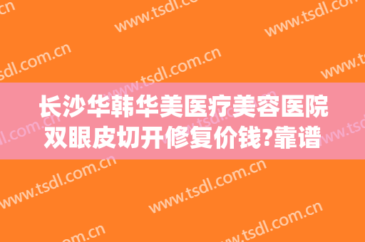 长沙华韩华美医疗美容医院双眼皮切开修复价钱?靠谱吗?(长沙华韩华美医疗美容医院正规吗)