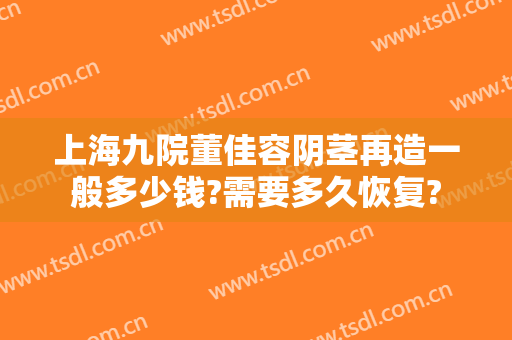 上海九院董佳容阴茎再造一般多少钱?需要多久恢复?