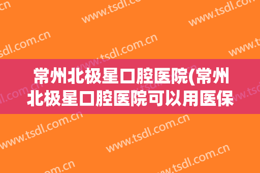 常州北极星口腔医院(常州北极星口腔医院可以用医保吗)
