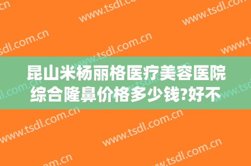 昆山米杨丽格医疗美容医院综合隆鼻价格多少钱?好不好?(昆山美莱整形医院)