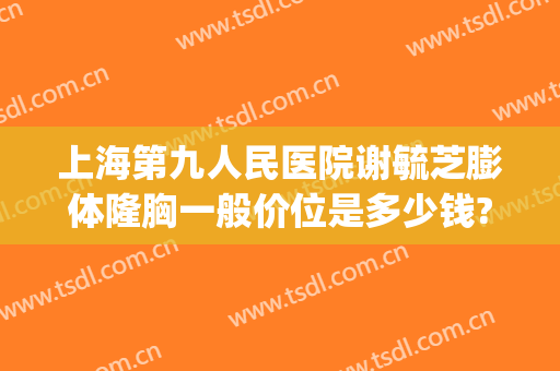 上海第九人民医院谢毓芝膨体隆胸一般价位是多少钱?效果怎么样?(上海市第九人民医院隆胸价格)