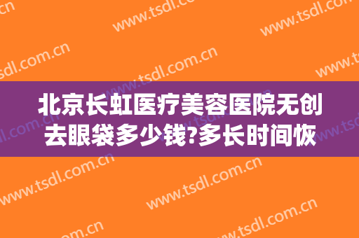 北京长虹医疗美容医院无创去眼袋多少钱?多长时间恢复?(北京医院美容科去眼袋手术费)