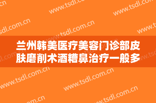兰州韩美医疗美容门诊部皮肤磨削术酒糟鼻治疗一般多少费用?怎么样?