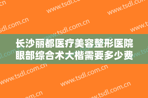 长沙丽都医疗美容整形医院眼部综合术大楷需要多少费用?需要多久恢复?