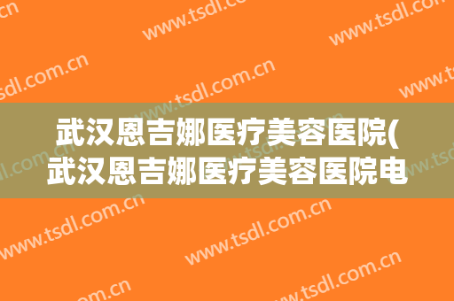 武汉恩吉娜医疗美容医院(武汉恩吉娜医疗美容医院电话)