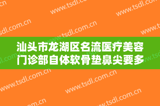 汕头市龙湖区名流医疗美容门诊部自体软骨垫鼻尖要多少钱?需要多久恢复?