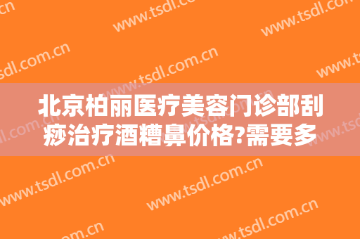 北京柏丽医疗美容门诊部刮痧治疗酒糟鼻价格?需要多久恢复?