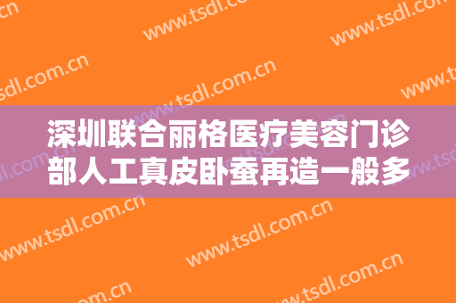 深圳联合丽格医疗美容门诊部人工真皮卧蚕再造一般多少费用?多长时间恢复?