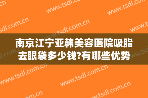 南京江宁亚韩美容医院吸脂去眼袋多少钱?有哪些优势?(南京面部吸脂价格)