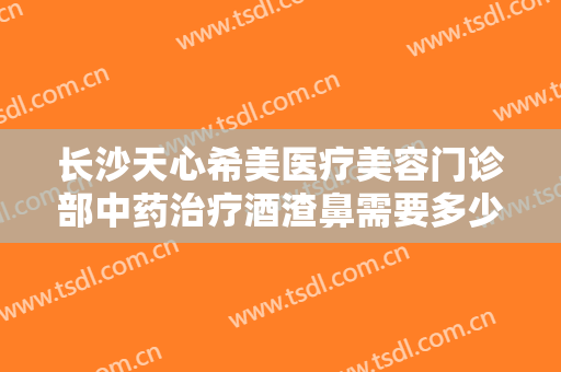 长沙天心希美医疗美容门诊部中药治疗酒渣鼻需要多少费用?怎么样?
