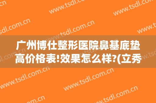 广州博仕整形医院鼻基底垫高价格表!效果怎么样?(立秀膨体垫鼻基底好不好)