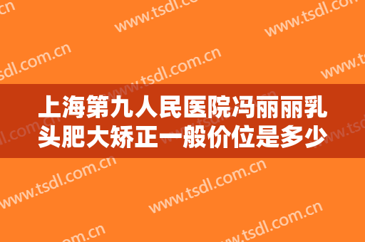 上海第九人民医院冯丽丽乳头肥大矫正一般价位是多少费用?靠谱吗?