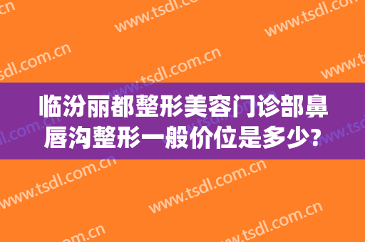 临汾丽都整形美容门诊部鼻唇沟整形一般价位是多少?有哪些优势?(临汾丽都整形医院地址)