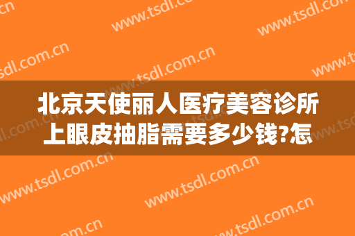 北京天使丽人医疗美容诊所上眼皮抽脂需要多少钱?怎么样?(北京眼皮抽脂哪里好)