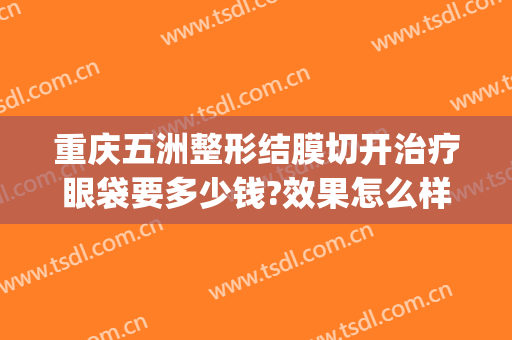 重庆五洲整形结膜切开治疗眼袋要多少钱?效果怎么样?(重庆割眼袋手术费一般是多少)