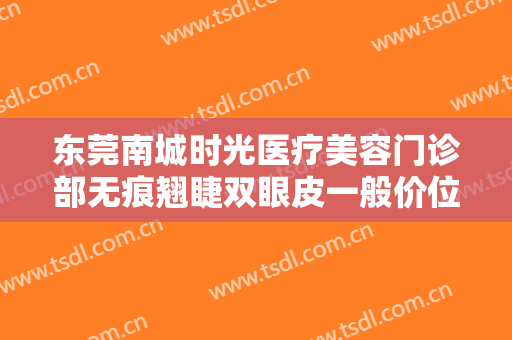 东莞南城时光医疗美容门诊部无痕翘睫双眼皮一般价位是多少钱?贵不贵?